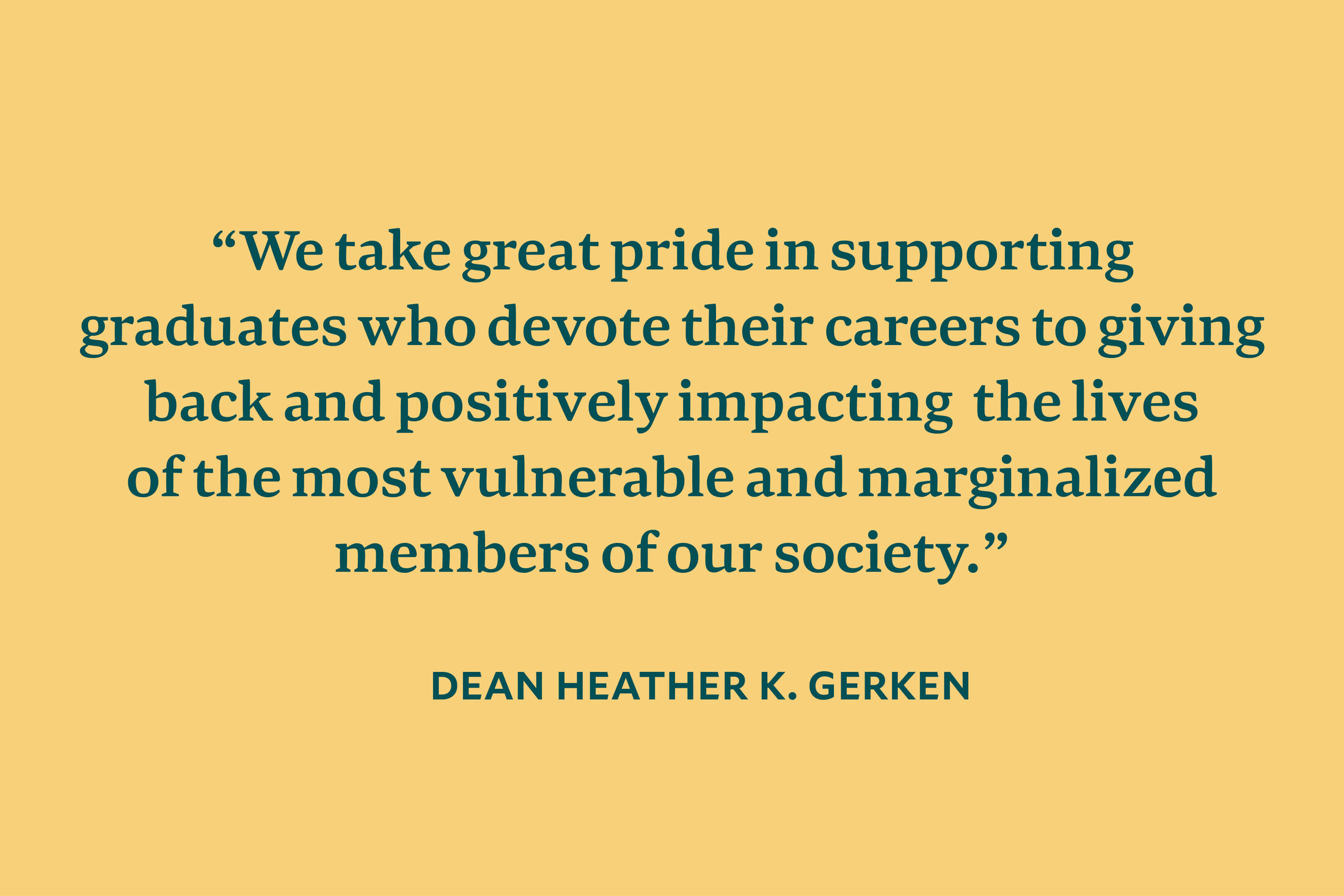 Text: “We take great pride in supporting graduates who devote their careers to giving back and positively impacting the lives of the most vulnerable and marginalized members of our society." — Dean Heather K. Gerken